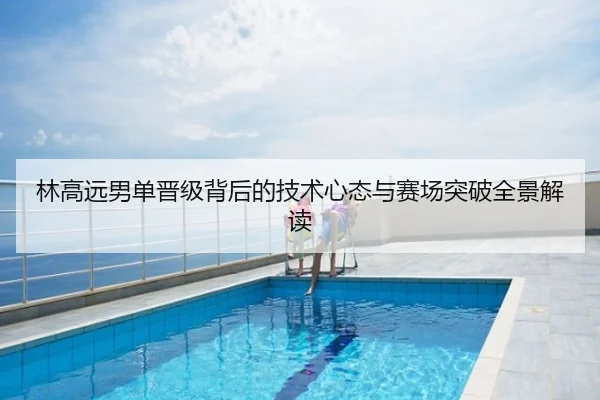林高远男单晋级背后的技术心态与赛场突破全景解读