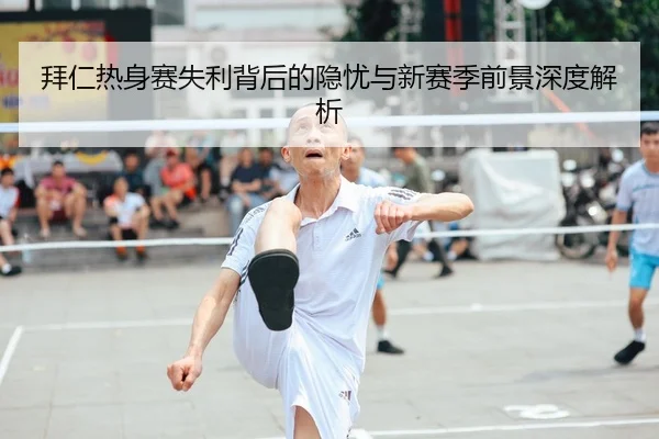 拜仁热身赛失利背后的隐忧与新赛季前景深度解析