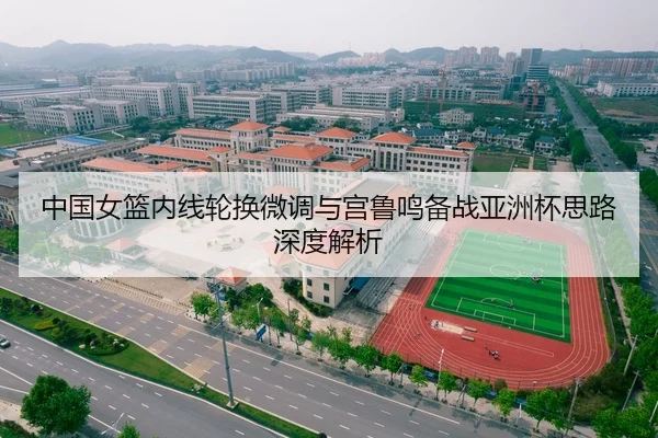 中国女篮内线轮换微调与宫鲁鸣备战亚洲杯思路深度解析