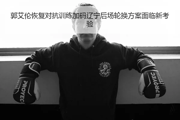 郭艾伦恢复对抗训练加码辽宁后场轮换方案面临新考验