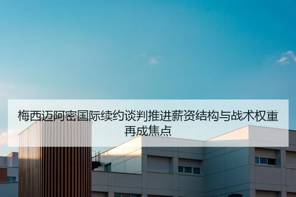 梅西迈阿密国际续约谈判推进薪资结构与战术权重再成焦点